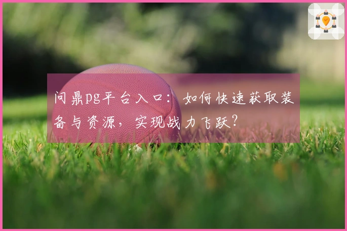 问鼎pg平台入口：如何快速获取装备与资源，实现战力飞跃？